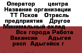 Оператор Call-центра › Название организации ­ ТТ-Псков › Отрасль предприятия ­ Другое › Минимальный оклад ­ 17 000 - Все города Работа » Вакансии   . Адыгея респ.,Адыгейск г.